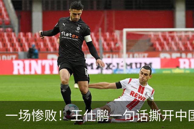 一场惨败！王仕鹏一句话撕开中国篮球遮羞布：联赛20分，国际赛0分！